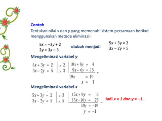 Contoh 
Tentukan nilai x dan y yang memenuhi sistem persamaan berikut 
menggunakan metode eliminasi! 
5x = ‒3y + 2 
2y = 3x ‒ 5 
diubah menjadi 
5x + 3y = 2 
3x ‒ 2y = 5 
Mengeliminasi variabel y 
Mengeliminasi variabel x 
Jadi x = 1 dan y = ‒1. 
 