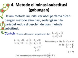 4. Metode eliminasi-substitusi 
(gabungan) 
Dalam metode ini, nilai variabel pertama dicari 
dengan metode eliminasi, sedangkan nilai 
variabel kedua diperoleh dengan metode 
substitusi. 
Contoh Tentukan himpunan penyelesaian dari 
 
