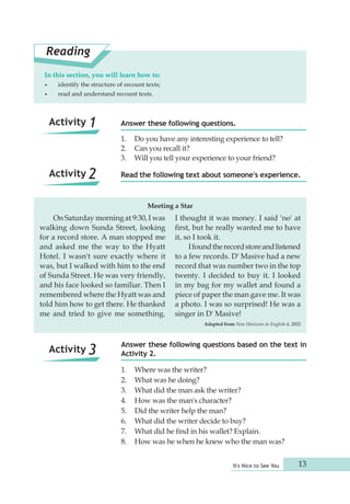 Answer these following questions. 
1. Do you have any interesting experience to tell? 
2. Can you recall it? 
3. Will you tell your experience to your friend? 
Read the following text about someone's experience. 
It's Nice to See You 13 
Reading 
In this section, you will learn how to: 
• identify the structure of recount texts; 
• read and understand recount texts. 
Meeting a Star 
On Saturday morning at 9:30, I was 
walking down Sunda Street, looking 
for a record store. A man stopped me 
and asked me the way to the Hyatt 
Hotel. I wasn't sure exactly where it 
was, but I walked with him to the end 
of Sunda Street. He was very friendly, 
and his face looked so familiar. Then I 
remembered where the Hyatt was and 
told him how to get there. He thanked 
me and tried to give me something. 
I thought it was money. I said 'no' at 
first, but he really wanted me to have 
it, so I took it. 
I found the record store and listened 
to a few records. D' Masive had a new 
record that was number two in the top 
twenty. I decided to buy it. I looked 
in my bag for my wallet and found a 
piece of paper the man gave me. It was 
a photo. I was so surprised! He was a 
singer in D' Masive! 
Adapted from New Horizons in English 4, 2002 
Answer these following questions based on the text in 
Activity 2. 
1. Where was the writer? 
2. What was he doing? 
3. What did the man ask the writer? 
4. How was the man's character? 
5. Did the writer help the man? 
6. What did the writer decide to buy? 
7. What did he find in his wallet? Explain. 
8. How was he when he knew who the man was? 
Activity 1 
Activity 2 
Activity 3 
 
