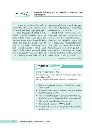 Read the following text and identify its text structure. 
Work in pairs. 
I woke up at about five o'clock 
yesterday. It wasn't a regular day, 
because I was about to propose a girl. 
After praying and taking a bath, 
I had my early breakfast. At about 
nine o'clock I was in my office but 
my soul wasn't there. I was thinking 
about the lines that I had to say to 
her. At one o'clock, I had my lunch 
but I wasn't enjoying it either. So, I 
practiced the lines to almost all girls I 
met at my lunch. Yes, I was a little bit 
crazy. Finally, it was three o'clock. I 
remembered all my lines. I wrapped 
my works and got ready to pick her up 
and of course proposed her. 
16 Developing English Competencies for Grade X 
I met her at four o'clock, took a 
little walk and went to a movie. At 
seven, we had a romantic dinner. I 
thought it was the perfect time to ask 
her to be my wife. Then I said the lines 
that I practiced the whole afternoon. 
She smiled. I reached my pocket to 
get a ring and put it around her finger. 
Then she said "Yes." After driven her 
home I went back to my house. 
Taken from New Horizons in English, 2002 
Grammar Review 
Using Prepositions of Time 
It is important to use correct prepositions to show 
time relationship. 
Study the prepositions of time and the example. 
• Use at with specific times: at 5:00/at 7:30/at noon/ 
at midnight 
• Use from and to with a span of time: from 6:00 to 
9:00/from 1941 to 1945 
• Use in with other parts of the day: in the afternoon/ 
in the morning/in the evening (exception: at night) 
• Use in with months: in August/in June 
• Use in with years: in 19999/in 2001 
• Use in with seasons: in the spring/in the summer/ 
in the winter 
Activity 7 
 