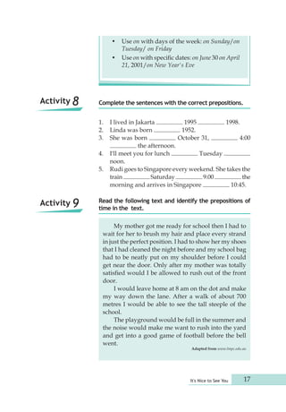 • Use on with days of the week: on Sunday/on 
Complete the sentences with the correct prepositions. 
It's Nice to See You 17 
Tuesday/ on Friday 
• Use on with specific dates: on June 30 on April 
21, 2001/on New Year's Eve 
1. I lived in Jakarta 1995 1998. 
2. Linda was born 1952. 
3. She was born October 31, 4:00 
the afternoon. 
4. I'll meet you for lunch Tuesday 
noon. 
5. Rudi goes to Singapore every weekend. She takes the 
train Saturday 9.00 the 
morning and arrives in Singapore 10:45. 
Read the following text and identify the prepositions of 
time in the text. 
Activity 8 
Activity 9 
My mother got me ready for school then I had to 
wait for her to brush my hair and place every strand 
in just the perfect position. I had to show her my shoes 
that I had cleaned the night before and my school bag 
had to be neatly put on my shoulder before I could 
get near the door. Only after my mother was totally 
satisfied would I be allowed to rush out of the front 
door. 
I would leave home at 8 am on the dot and make 
my way down the lane. After a walk of about 700 
metres I would be able to see the tall steeple of the 
school. 
The playground would be full in the summer and 
the noise would make me want to rush into the yard 
and get into a good game of football before the bell 
went. 
Adapted from www.lmpc.edu.au 
 