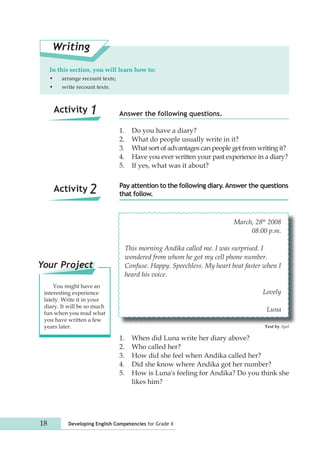 In this section, you will learn how to: 
• arrange recount texts; 
• write recount texts. 
Answer the following questions. 
1. Do you have a diary? 
2. What do people usually write in it? 
3. What sort of advantages can people get from writing it? 
4. Have you ever written your past experience in a diary? 
5. If yes, what was it about? 
Writing 
Pay attention to the following diary. Answer the questions 
that follow. 
Activity 1 
Activity 2 
18 Developing English Competencies for Grade X 
March, 28th 2008 
08.00 p.m. 
This morning Andika called me. I was surprised. I 
wondered from whom he got my cell phone number. 
Confuse. Happy. Speechless. My heart beat faster when I 
heard his voice. 
Lovely 
Luna 
1. When did Luna write her diary above? 
2. Who called her? 
3. How did she feel when Andika called her? 
4. Did she know where Andika got her number? 
5. How is Luna's feeling for Andika? Do you think she 
likes him? 
Text by Apel 
Your Project 
You might have an 
interesting experience 
lately. Write it in your 
diary. It will be so much 
fun when you read what 
you have written a few 
years later. 
 