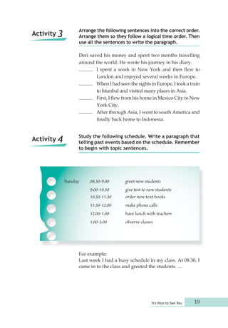 Arrange the following sentences into the correct order. 
Arrange them so they follow a logical time order. Then 
use all the sentences to write the paragraph. 
Deri saved his money and spent two months travelling 
around the world. He wrote his journey in his diary. 
I spent a week in New York and then flew to 
London and enjoyed several weeks in Europe. 
When I had seen the sights in Europe, I took a train 
to Istanbul and visited many places in Asia. 
First, I flew from his home in Mexico City to New 
York City. 
After through Asia, I went to south America and 
finally back home to Indonesia. 
Study the following schedule. Write a paragraph that 
telling past events based on the schedule. Remember 
to begin with topic sentences. 
Tuesday 08.30-9.00 greet new students 
9.00-10.30 give test to new students 
10.30-11.30 order new text books 
11.30-12.00 make phone calls 
12.00-1.00 have lunch with teachers 
1.00-3.00 observe classes 
For example: 
Last week I had a busy schedule in my class. At 08.30, I 
came in to the class and greeted the students. .... 
It's Nice to See You 19 
Activity 3 
Activity 4 
 
