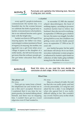 Punctuate and capitalise the following text. Rewrite 
it using your own words. 
every april 21 people in indonesia 
commemorate the kartini day. it is 
beautiful day for the woman because 
we celebrate the birth of great lady ra. 
kartini. everyone knows who kartini is. 
she is our national heroine and a great 
lady with the bright idea 
kartini was born in 1879 april 21 in 
mayong jepara. her father was rmaa. 
sosroningrat wedana (assistant of head 
of regency) in mayong. her mother, ma 
ngasirah was a girl from teluk awur 
village in jepara as the daughter of a 
noble family, she felt luck because she 
got more than the ordinary people got. 
she got better education than other 
children 
Read this story. As you read the text, decide the 
conclusion at each stage. Write it in your workbook. 
Blind Date 
The phone call 
Her story 
Doni got my name from a friend. 
He telephoned me and invited me to 
see a film and I accepted. However 
I explained that it was time for my 
piano practice, he started talking about 
himself, and there was no stopping 
him. I couldn't have got in a word 
edgewise even if I had wanted to. 
His story 
20 Developing English Competencies for Grade X 
Maya is a friend of Galih. He told 
me that she was really pretty and had 
a lovely personality, so I rang her and 
asked her for a date. I was delighted 
when she agreed but it was really 
difficult talking to her. She wouldn't 
say a word. I had to carry on the whole 
conversation myself. 
Activity 5 
Activity 6 
in november 12 1903 she married 
adipati djoyodiningrat, the head of 
rembang regency. according to javanese 
tradition kartini had to follow her 
husband. then she moved to rembang. 
in september 13 1904 she gave a birth to 
her son. his name was singgih. but after 
giving birth to a son, her condition was 
getting worse and she finally passed 
away on september 17 1904 on her 25 
years old 
now kartini has gone. but her spirit 
and dream will always be in our heart. 
nowadays indonesian women progress 
is influenced by kartini's spirit stated on 
collection of letter habis gelap terbitlah 
terang from the dusk to the dawn 
Adapted from www.recount.peperonity.com 
r a kartini 
 