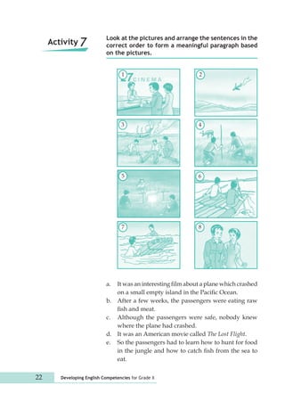 Look at the pictures and arrange the sentences in the 
correct order to form a meaningful paragraph based 
on the pictures. 
1 
3 
5 
7 
22 Developing English Competencies for Grade X 
2 
4 
6 
8 
a. It was an interesting film about a plane which crashed 
on a small empty island in the Pacific Ocean. 
b. After a few weeks, the passengers were eating raw 
fish and meat. 
c. Although the passengers were safe, nobody knew 
where the plane had crashed. 
d. It was an American movie called The Lost Flight. 
e. So the passengers had to learn how to hunt for food 
in the jungle and how to catch fish from the sea to 
eat. 
Activity 7 
 