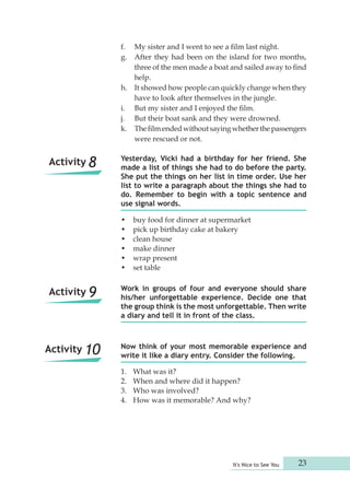 f. My sister and I went to see a film last night. 
g. After they had been on the island for two months, 
three of the men made a boat and sailed away to find 
help. 
h. It showed how people can quickly change when they 
have to look after themselves in the jungle. 
i. But my sister and I enjoyed the film. 
j. But their boat sank and they were drowned. 
k. The film ended without saying whether the passengers 
Yesterday, Vicki had a birthday for her friend. She 
made a list of things she had to do before the party. 
She put the things on her list in time order. Use her 
list to write a paragraph about the things she had to 
do. Remember to begin with a topic sentence and 
use signal words. 
• buy food for dinner at supermarket 
• pick up birthday cake at bakery 
• clean house 
• make dinner 
• wrap present 
• set table 
Work in groups of four and everyone should share 
his/her unforgettable experience. Decide one that 
the group think is the most unforgettable. Then write 
a diary and tell it in front of the class. 
Now think of your most memorable experience and 
write it like a diary entry. Consider the following. 
1. What was it? 
2. When and where did it happen? 
3. Who was involved? 
4. How was it memorable? And why? 
It's Nice to See You 23 
were rescued or not. 
Activity 8 
Activity 9 
Activity 10 
 