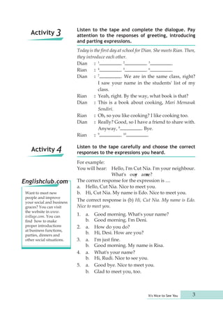 Listen to the tape and complete the dialogue. Pay 
attention to the responses of greeting, introducing 
and parting expressions. 
Today is the first day at school for Dian. She meets Rian. Then, 
they introduce each other. 
Dian : 1 . 2 . 3 . 
Rian : 4 . 5 . 6 . 
Dian : 7 . We are in the same class, right? 
I saw your name in the students' list of my 
class. 
Rian : Yeah, right. By the way, what book is that? 
Dian : This is a book about cooking, Mari Memasak 
It's Nice to See You 3 
Sendiri. 
Rian : Oh, so you like cooking? I like cooking too. 
Dian : Really? Good, so I have a friend to share with. 
Anyway, 8 . Bye. 
Rian : 9 . 10 . 
Listen to the tape carefully and choose the correct 
responses to the expressions you heard. 
For example: 
You will hear: Hello, I'm Cut Nia. I'm your neighbour. 
What's ouyr amne? 
The correct response for the expression is .... 
a. Hello, Cut Nia. Nice to meet you. 
b. Hi, Cut Nia. My name is Edo. Nice to meet you. 
The correct response is (b) Hi, Cut Nia. My name is Edo. 
Nice to meet you. 
1. a. Good morning. What's your name? 
b. Good morning. I'm Deni. 
2. a. How do you do? 
b. Hi, Desi. How are you? 
3. a. I'm just fine. 
b. Good morning. My name is Risa. 
4. a. What's your name? 
b. Hi, Rudi. Nice to see you. 
5. a. Good bye. Nice to meet you. 
b. Glad to meet you, too. 
Activity 3 
Activity 4 
Englishclub.com 
Want to meet new 
people and improve 
your social and business 
graces? You can visit 
the website in www. 
ivillage.com. You can 
find how to make 
proper introductions 
at business functions, 
parties, dinners and 
other social situations. 
 