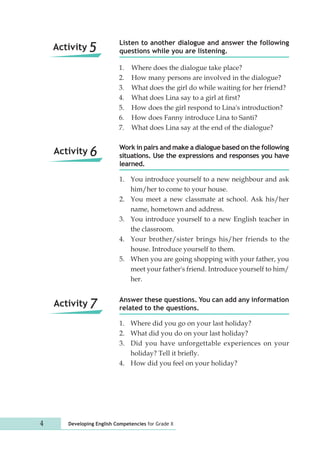 Listen to another dialogue and answer the following 
questions while you are listening. 
1. Where does the dialogue take place? 
2. How many persons are involved in the dialogue? 
3. What does the girl do while waiting for her friend? 
4. What does Lina say to a girl at first? 
5. How does the girl respond to Lina's introduction? 
6. How does Fanny introduce Lina to Santi? 
7. What does Lina say at the end of the dialogue? 
Work in pairs and make a dialogue based on the following 
situations. Use the expressions and responses you have 
learned. 
1. You introduce yourself to a new neighbour and ask 
him/her to come to your house. 
2. You meet a new classmate at school. Ask his/her 
name, hometown and address. 
3. You introduce yourself to a new English teacher in 
the classroom. 
4. Your brother/sister brings his/her friends to the 
house. Introduce yourself to them. 
5. When you are going shopping with your father, you 
meet your father's friend. Introduce yourself to him/ 
her. 
Answer these questions. You can add any information 
related to the questions. 
1. Where did you go on your last holiday? 
2. What did you do on your last holiday? 
3. Did you have unforgettable experiences on your 
holiday? Tell it briefly. 
4. How did you feel on your holiday? 
Activity 5 
Activity 6 
Activity 7 
4 Developing English Competencies for Grade X 
 