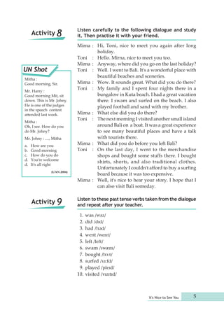 Listen carefully to the following dialogue and study 
it. Then practise it with your friend. 
Mirna : Hi, Toni, nice to meet you again after long 
It's Nice to See You 5 
holiday. 
Toni : Hello. Mirna, nice to meet you too. 
Mirna : Anyway, where did you go on the last holiday? 
Toni : Well. I went to Bali. It's a wonderful place with 
beautiful beaches and sceneries. 
Mirna : Wow. It sounds great. What did you do there? 
Toni : My family and I spent four nights there in a 
bungalow in Kuta beach. I had a great vacation 
there. I swam and surfed on the beach. I also 
played football and sand with my brother. 
Mirna : What else did you do there? 
Toni : The next morning I visited another small island 
around Bali on a boat. It was a great experience 
to see many beautiful places and have a talk 
with tourists there. 
Mirna : What did you do before you left Bali? 
Toni : On the last day, I went to the merchandise 
shops and bought some stuffs there. I bought 
shirts, shorts, and also traditional clothes. 
Unfortunately I couldn't afford to buy a surfing 
board because it was too expensive. 
Mirna : Well, it's nice to hear your story. I hope that I 
can also visit Bali someday. 
Listen to these past tense verbs taken from the dialogue 
and repeat after your teacher. 
1. was /wəz/ 
2. did /dɪd/ 
3. had /həd/ 
4. went /went/ 
5. left /left/ 
6. swam /swæm/ 
7. bought /bɔ:t/ 
8. surfed /sɜ:fd/ 
9. played /pleɪd/ 
10. visited /vɪzɪtɪd/ 
Activity 8 
UN Shot 
Mitha : 
Good morning, Sir. 
Mr. Harry : 
Good morning Mit, sit 
down. This is Mr. Johny. 
He is one of the judges 
in the speech contest 
attended last week. 
Mitha : 
Oh, I see. How do you 
do Mr. Johny? 
Mr. Johny : ...., Mitha 
a. How are you 
b. Good morning 
c. How do you do 
d. You're welcome 
d. It's all right 
(UAN 2004) 
Activity 9 
 