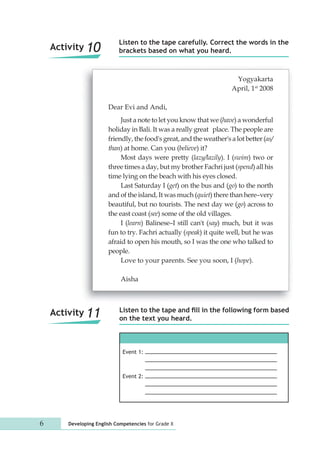 Listen to the tape carefully. Correct the words in the 
brackets based on what you heard. 
Listen to the tape and fill in the following form based 
on the text you heard. 
Event 1: 
Event 2: 
Activity 10 
6 Developing English Competencies for Grade X 
Yogyakarta 
April, 1st 2008 
Dear Evi and Andi, 
Just a note to let you know that we (have) a wonderful 
holiday in Bali. It was a really great place. The people are 
friendly, the food's great, and the weather's a lot better (as/ 
than) at home. Can you (believe) it? 
Most days were pretty (lazy/lazily). I (swim) two or 
three times a day, but my brother Fachri just (spend) all his 
time lying on the beach with his eyes closed. 
Last Saturday I (get) on the bus and (go) to the north 
and of the island, It was much (quiet) there than here–very 
beautiful, but no tourists. The next day we (go) across to 
the east coast (see) some of the old villages. 
I (learn) Balinese–I still can't (say) much, but it was 
fun to try. Fachri actually (speak) it quite well, but he was 
afraid to open his mouth, so I was the one who talked to 
people. 
Love to your parents. See you soon, I (hope). 
Aisha 
Activity 11 
 