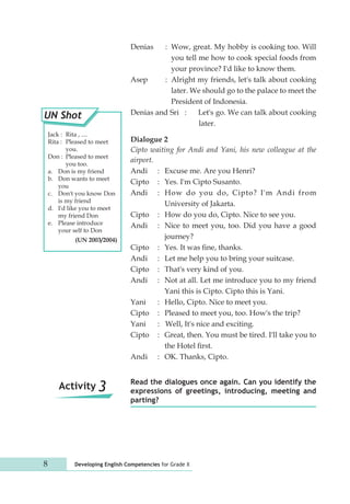 Denias : Wow, great. My hobby is cooking too. Will 
you tell me how to cook special foods from 
your province? I'd like to know them. 
Asep : Alright my friends, let's talk about cooking 
later. We should go to the palace to meet the 
President of Indonesia. 
Denias and Sri : Let's go. We can talk about cooking 
8 Developing English Competencies for Grade X 
later. 
Dialogue 2 
Cipto waiting for Andi and Yani, his new colleague at the 
airport. 
Andi : Excuse me. Are you Henri? 
Cipto : Yes. I'm Cipto Susanto. 
Andi : How do you do, Cipto? I'm Andi from 
University of Jakarta. 
Cipto : How do you do, Cipto. Nice to see you. 
Andi : Nice to meet you, too. Did you have a good 
journey? 
Cipto : Yes. It was fine, thanks. 
Andi : Let me help you to bring your suitcase. 
Cipto : That's very kind of you. 
Andi : Not at all. Let me introduce you to my friend 
Yani this is Cipto. Cipto this is Yani. 
Yani : Hello, Cipto. Nice to meet you. 
Cipto : Pleased to meet you, too. How's the trip? 
Yani : Well, It's nice and exciting. 
Cipto : Great, then. You must be tired. I'll take you to 
the Hotel first. 
Andi : OK. Thanks, Cipto. 
Read the dialogues once again. Can you identify the 
expressions of greetings, introducing, meeting and 
parting? 
UN Shot 
Jack : Rita , .... 
Rita : Pleased to meet 
you. 
Don : Pleased to meet 
you too. 
a. Don is my friend 
b. Don wants to meet 
you 
c. Don't you know Don 
is my friend 
d. I'd like you to meet 
my friend Don 
e. Please introduce 
your self to Don 
(UN 2003/2004) 
Activity 3 
 