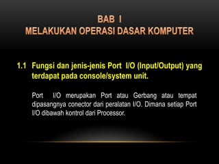 BAB  I MELAKUKAN OPERASI DASAR KOMPUTER 1.1	Fungsi dan jenis-jenis Port  I/O (Input/Output) yang terdapat pada console/system unit. Port  I/O merupakan Port atau Gerbang atau tempat dipasangnya conector dari peralatan I/O. Dimana setiap Port I/O dibawah kontrol dari Processor. 