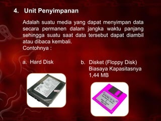 4. Unit Penyimpanan
  Adalah suatu media yang dapat menyimpan data
  secara permanen dalam jangka waktu panjang
  sehingga suatu saat data tersebut dapat diambil
  atau dibaca kembali.
  Contohnya :

  a. Hard Disk          b. Disket (Floppy Disk)
                           Biasaya Kapasitasnya
                           1,44 MB
 