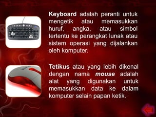 Keyboard adalah peranti untuk
mengetik atau memasukkan
huruf, angka, atau simbol
tertentu ke perangkat lunak atau
sistem operasi yang dijalankan
oleh komputer.

Tetikus atau yang lebih dikenal
dengan nama mouse adalah
alat yang digunakan untuk
memasukkan data ke dalam
komputer selain papan ketik.
 
