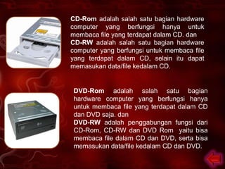 CD-Rom adalah salah satu bagian hardware
computer yang berfungsi hanya untuk
membaca file yang terdapat dalam CD. dan
CD-RW adalah salah satu bagian hardware
computer yang berfungsi untuk membaca file
yang terdapat dalam CD, selain itu dapat
memasukan data/file kedalam CD.


 DVD-Rom adalah salah satu bagian
 hardware computer yang berfungsi hanya
 untuk membaca file yang terdapat dalam CD
 dan DVD saja. dan
 DVD-RW adalah penggabungan fungsi dari
 CD-Rom, CD-RW dan DVD Rom yaitu bisa
 membaca file dalam CD dan DVD, serta bisa
 memasukan data/file kedalam CD dan DVD.
 