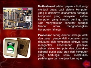 Motherboard adalah papan sirkuit yang
menjadi pusat bagi sistem komputer
yang di dalamnya ditanamkan berbagai
komponen yang menyusun sistem
komputer yang sangat penting, dan
juga menyediakan konektor sebagai
tempat      untuk     menghubungkan
komponen lainnya.

Processor sering disebut sebagai otak
dan pusat pengendali computer yang
didukung oleh komponen lainnya. yang
mengontrol    keseluruhan     jalannya
sebuah sistem komputer dan digunakan
sebagai pusat atau otak dari komputer
yang berfungsi untuk melakukan
perhitungan dan menjalankan tugas.
 