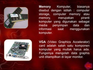 Memory      Komputer,     biasanya
disebut dengan istilah : computer
storage, computer memory atau
memory,      merupakan       piranti
komputer yang digunakan sebagai
media     penyimpan    data     dan
informasi    saat    menggunakan
komputer.

VGA (Video Graphics Accelerator)
card adalah salah satu komponen
komputer yang mutlak harus ada.
Fungsinya mengolah data graphis
unit ditampilkan di layar monitor.
 