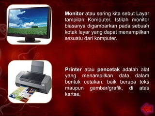 Monitor atau sering kita sebut Layar
tampilan Komputer. Istilah monitor
biasanya digambarkan pada sebuah
kotak layar yang dapat menampilkan
sesuatu dari komputer.




Printer atau pencetak adalah alat
yang menampilkan data dalam
bentuk cetakan, baik berupa teks
maupun gambar/grafik, di atas
kertas.
 