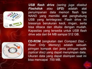 USB flash drive (sering juga disebut
Flashdisk atau UFD) adalah alat
penyimpanan data memori flash tipe
NAND yang memiliki alat penghubung
USB yang terintegrasi. Flash drive ini
biasanya berukuran kecil, ringan, serta
bisa dibaca dan ditulisi dengan mudah.
Kapasitas yang tersedia untuk USB flash
drive ada dari 64 MB sampai 512 GB.

CD-ROM (singkatan dari Compact Disc -
Read Only Memory) adalah sebuah
piringan kompak dari jenis piringan optik
(optical disc) yang dapat menyimpan data.
Ukuran data yang dapat disimpan saat ini
bisa mencapai 700 MB.
 