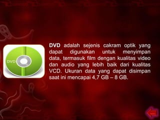 DVD adalah sejenis cakram optik yang
dapat digunakan untuk menyimpan
data, termasuk film dengan kualitas video
dan audio yang lebih baik dari kualitas
VCD. Ukuran data yang dapat disimpan
saat ini mencapai 4,7 GB – 8 GB.
 