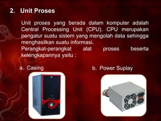 2. Unit Proses
   Unit proses yang berada dalam komputer adalah
   Central Processing Unit (CPU). CPU merupakan
   pengatur suatu sistem yang mengolah data sehingga
   menghasilkan suatu informasi.
   Perangkat-perangkat     alat   proses     beserta
   kelengkapannya yaitu :

  a. Casing                   b. Power Suplay
 