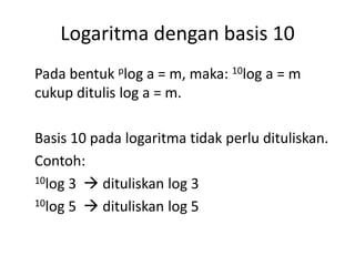 Logaritma dengan basis 10 
Pada bentuk plog a = m, maka: 10log a = m 
cukup ditulis log a = m. 
Basis 10 pada logaritma tidak perlu dituliskan. 
Contoh: 
10log 3  dituliskan log 3 
10log 5  dituliskan log 5 
 