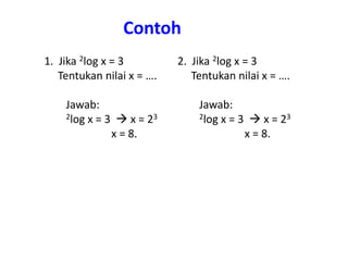 Contoh 
1. Jika 2log x = 3 
Tentukan nilai x = …. 
Jawab: 
2log x = 3  x = 23 
x = 8. 
2. Jika 2log x = 3 
Tentukan nilai x = …. 
Jawab: 
2log x = 3  x = 23 
x = 8. 
 