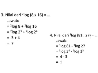 3. Nilai dari 2log (8 x 16) = … 
Jawab: 
= 2log 8 + 2log 16 
= 2log 23 + 2log 24 
= 3 + 4 
= 7 
4. Nilai dari 3log (81 : 27) = … 
Jawab: 
= 3log 81 - 3log 27 
= 3log 34 - 3log 33 
= 4 - 3 
= 1 
 