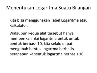 Menentukan Logaritma Suatu Bilangan 
Kita bisa menggunakan Tabel Logaritma atau 
Kalkulator. 
Walaupun kedua alat tersebut hanya 
memberikan nlai logaritma untuk untuk 
bentuk berbass 10, kita selalu dapat 
mengubah bentuk logartma berbasis 
berapapun kebentuk logartma berbasis 10. 
 