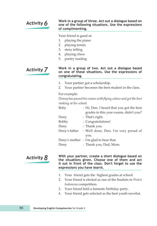 Work in a group of three. Act out a dialogue based on 
one of the following situations. Use the expressions 
of complimenting. 
Your friend is good at: 
1. playing the piano 
2. playing tennis 
3. story telling 
4. playing chess 
5. poetry reading 
Work in a group of two. Act out a dialogue based 
on one of these situations. Use the expressions of 
congratulating. 
1. Your partner got a scholarship. 
2. Your partner becomes the best student in the class. 
For example: 
Donny has passed his exams with flying colour and get the best 
ranking at his school. 
Boby : Hi, Don. I heard that you got the best 
1. Your friend gets the highest grades at school. 
2. Your friend is elected as one of the finalists in Puteri 
Indonesia competition. 
3. Your friend held a fantastic birthday party. 
4. Your friend gets selected as the best youth novelist. 
88 Developing English Competencies for Grade X 
grades in this year exams, didn't you? 
Dony : That's right. 
Bobby : Congratulations! 
Dony : Thank you. 
Dony's father : Well done, Don. I'm very proud of 
you. 
Dony's mother : I'm glad to hear that. 
Dony : Thank you, Dad, Mom. 
With your partner, create a short dialogue based on 
the situations given. Choose one of them and act 
it out in front of the class. Don't forget to use the 
expressions you have learnt. 
Activity 6 
Activity 7 
Activity 8 
 