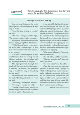 Work in group, play the characters on this story and 
answer the questions that follow. 
The Tiger Who Would Be King 
Congratulations! You Did It Very Well 89 
One morning the tiger woke up in 
the jungle and told his mate that he was 
king of beasts. 
"Leo, the lion, is king of beasts," 
she said. 
"We need a change," said the tiger. 
"The creatures are crying for a change." 
The tigress listened but she could 
hear no crying, except that of her cubs. 
"I'll be king of beasts by the time 
the moon rises," said the tiger. "It will 
be a yellow moon with black stripes, 
in my honour." 
"Oh sure," said the tigress as she 
went to look after her young, one of 
whom, a male, very like his father, had 
got an imaginary thorn in his paw. 
The tiger prowled through the 
jungle till he came to the lion's den. 
"Come out," he roared," and greet the 
king of beasts! The king is dead, long 
live the king!" 
Inside the den, the lioness woke 
her mate. "The king is here to see you," 
she said. 
"What king?" he inquired, sleepily. 
"The king of beasts," she said. 
"I am the king of beasts," roared Leo 
and he charged out of the den to defend 
his crown against the pretender. 
It was a terrible fight and it lasted 
until the setting of the sun. All the 
animals of the jungle joined in, some 
taking the side of the tiger and others 
the side of the lion. Every creature from 
the aardvark to the zebra took part in 
the struggle to overthrow the lion or to 
repulse the tiger, and some did not knot 
know which they were fighting for, and 
some fought for both, and some fought 
whoever was nearest and some fought 
for the sake of fighting. 
"What are we fighting for?" someone 
asked the aardvark. 
"The old order," said the aardvark. 
"What are we dying for?" someone 
asked the zebra. 
"The new order," said the zebra. 
When the moon rose, fevered and 
gibbous, it shone upon a jungle in 
which nothing stirred except a macaw 
and a cockatoo, screaming in horror. 
All the beasts were dead except the 
tiger, and his days were numbered 
and his time was ticking away. He 
was monarch of all he surveyed, but it 
didn't seem to mean anything. 
Taken from Readings to Remember, 2004 
Activity 9 
 