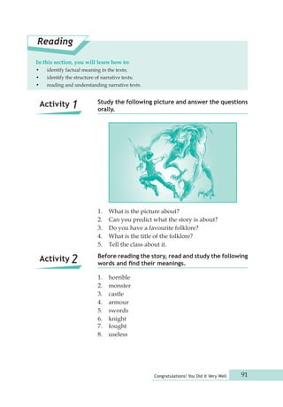 Study the following picture and answer the questions 
orally. 
Before reading the story, read and study the following 
words and find their meanings. 
Congratulations! You Did It Very Well 91 
Reading 
In this section, you will learn how to: 
• identify factual meaning in the texts; 
• identify the structure of narrative texts; 
• reading and understanding narrative texts. 
1. What is the picture about? 
2. Can you predict what the story is about? 
3. Do you have a favourite folklore? 
4. What is the title of the folklore? 
5. Tell the class about it. 
1. horrible 
2. monster 
3. castle 
4. armour 
5. swords 
6. knight 
7. fought 
8. useless 
Activity 1 
Activity 2 
 