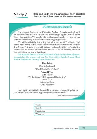 Read and study the announcement. Then complete 
the from that follow based on the announcement. 
Announcement 
The Niagara Branch of the Canadian Authors Association is pleased 
to announce the finalists of our Ten Stories High Eighth Annual Short 
Story Competition. We would like to thank each and every one of our 
entrants for making our contest such an ongoing success! 
We will be officially launching our latest edition of Ten Stories High 
in the Mills Room at the Public Library on Saturday, September 29 from 
2 to 5 p.m. This gala event will feature readings by this year's winning 
contestants as well as refreshments. We will also be offering copies of 
our anthology for sale at that time. 
The Niagara Branch of the Canadian Authors Association wishes to 
congratulate the winners of our Ten Stories High Eighth Annual Short 
Story Competition. Our top ten winners are: 
Colette Maitland 
"Until Death Do We Part" 
Second Prize 
Ruth Taylor 
"At the Corner of Petapa and Thirty-first" 
Third Prize 
Alison McCabe 
"Until Recently" 
Congratulations! You Did It Very Well 95 
First Prize 
Topic: 
Event: 
Organizer: 
Winners: 
" 
Once again, we wish to thank all the entrants who participated in 
our contest this year and congratulations to our winners! 
Taken from www.canauthorsniagara.org 
Activity 8 
 