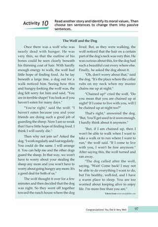 Read another story and identify its moral values. Then 
choose ten sentences to change them into passive 
sentences. 
Congratulations! You Did It Very Well 97 
Once there was a wolf who was 
nearly dead with hunger. He was 
very thin, so that the outline of his 
bones could be seen clearly beneath 
his thinning coat of hair. With hardly 
enough energy to walk, the wolf had 
little hope of finding food. As he lay 
beneath a large tree, a dog out for a 
walk noticed him. Seeing how thin 
and hungry-looking the wolf was, the 
dog felt sorry for him and said, "You 
are in terrible shape! You look as if you 
haven't eaten for many days." 
"You're right," said the wolf. "I 
haven't eaten because you and your 
friends are doing such a good job of 
guarding the sheep. Now I am so weak 
that I have little hope of finding food. I 
think I will surely die." 
Then why not join us? Asked the 
dog. "I work regularly and I eat regularly. 
You could do the same. I will arrange 
it. You can help me and the other dogs 
guard the sheep. In that way, we won't 
have to worry about your stealing the 
sheep any more and you won't have to 
worry about going hungry any more. It's 
a good deal for both of us." 
The wolf thought it over for a few 
minutes and then decided that the dog 
was right. So they went off together 
toward the ranch house where the dog 
lived. But, as they were walking, the 
wolf noticed that the hair on a certain 
part of the dog's neck was very thin. He 
was curious about this, for the dog had 
such a beautiful coat every where else. 
Finally, he asked the dog about it. 
"Oh, don't worry about that," said 
the dog. "It's the place where the collar 
rubs on my neck when my master 
chains me up at night." 
"Chained up!" cried the wolf, "Do 
you mean that you are chained up at 
night? If I come to live with you, will I 
be chained up at night too?" 
That's right," answered the dog. 
"But, You'll get used to it soon enough. 
I hardly think about it anymore." 
"But, if I am chained up, then I 
won't be able to walk when I want to 
take a walk or to run where I want to 
run," the wolf said. "If I come to live 
with you, I won't be free anymore." 
After saying this, the wolf turned and 
ran away. 
"The dog called after the wolf, 
saying, "Wait! Come back! I may not 
be able to do everything I want to do, 
but I'm healthy, well-fed, and I have 
a warm place to sleep. You are too 
worried about keeping alive to enjoy 
life. I'm more free than you are." 
Taken from www.aesopfables.com 
The Wolf and the Dog 
Activity 10 
 