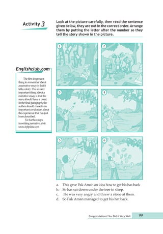 Look at the picture carefully, then read the sentence 
given below, they are not in the correct order. Arrange 
them by putting the letter after the number so they 
tell the story shown in the picture. 
1 2 
3 4 
5 6 
a. This gave Pak Aman an idea how to get his has back 
b. So has sat down under the tree to sleep. 
c. He was very angry and threw a stone at them. 
d. So Pak Aman managed to get his hat back. 
Congratulations! You Did It Very Well 99 
Activity 3 
Englishclub.com 
The first important 
thing to remember about 
a narrative essay is that it 
tells a story. The second 
important thing about a 
narrative essay is that the 
story should have a point. 
In the final paragraph, the 
author should come to an 
important conclusion about 
the experience that has just 
been described. 
For further steps 
in writing narrative, visit 
www.infoplease.com 
 