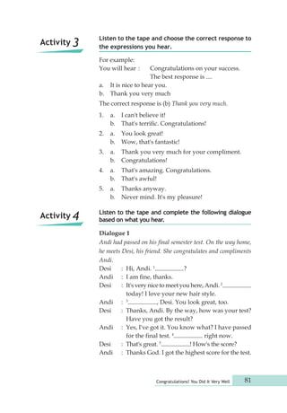 Listen to the tape and choose the correct response to 
the expressions you hear. 
For example: 
You will hear : Congratulations on your success. 
The best response is .... 
a. It is nice to hear you. 
b. Thank you very much 
The correct response is (b) Thank you very much. 
1. a. I can't believe it! 
b. That's terrific. Congratulations! 
2. a. You look great! 
b. Wow, that's fantastic! 
3. a. Thank you very much for your compliment. 
b. Congratulations! 
4. a. That's amazing. Congratulations. 
b. That's awful! 
5. a. Thanks anyway. 
b. Never mind. It's my pleasure! 
Listen to the tape and complete the following dialogue 
based on what you hear. 
Dialogue 1 
Andi had passed on his final semester test. On the way home, 
he meets Desi, his friend. She congratulates and compliments 
Andi. 
Desi : Hi, Andi. 1 ? 
Andi : I am fine, thanks. 
Desi : It's very nice to meet you here, Andi. 2 
today! I love your new hair style. 
Andi : 3 , Desi. You look great, too. 
Desi : Thanks, Andi. By the way, how was your test? 
Have you got the result? 
Andi : Yes, I've got it. You know what? I have passed 
for the final test. 4 right now. 
Desi : That's great. 5 ! How's the score? 
Andi : Thanks God. I got the highest score for the test. 
Congratulations! You Did It Very Well 81 
Activity 3 
Activity 4 
 