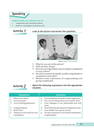 Match the following expressions into the appropriate 
situation. 
Congratulations! You Did It Very Well 85 
Speaking 
In this section, you will learn how to: 
• congratulate and compliment others; 
• perform a monologue of narrative texts. 
Look at the picture and answer the questions. 
1. What do you see in the picture? 
2. What are they doing? 
3. How do you congratulate anyone and give compliment 
in your culture? 
4. On what occasions do people usually congratulate or 
compliment each other? 
5. Mention some expressions of congratulating and 
giving complement. 
Source: Publisher's Documentation 
Expressions Situations 
1. What a nice dress! 
2. You look great! 
3. You're looking glamorous. 
4. Congratulations! 
5. Well, Done! 
6. Thank you very much for your 
compliment. 
a. You compliment someone on their appearance. 
b. You say nice thing about your friends' dress. 
c. Your colleague is very fashionable and well 
dress. 
d. Your friend has just passed an important exam. 
f. Your brother have got an award. 
g. You give response to your friend compliment/ 
congratulation. 
Activity 1 
Activity 2 
 
