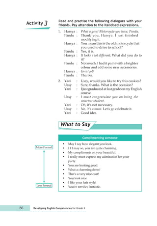 Read and practise the following dialogues with your 
Activity 3 friends. Pay attention to the italicised expressions. 
1. Harsya : What a great Motorcycle you have, Pandu. 
Pandu : Thank you, Harsya. I just finished 
modifying it. 
Harsya : You mean this is the old motorcycle that 
you used to drive to school? 
Pandu : Yes, it is. 
Harsya : It looks a lot different. What did you do to 
it? 
Pandu : Not much. I had it paint with a brighter 
colour and add some new accessories. 
Harsya : Great job! 
Pandu : Thanks. 
2. Yani : Ussy, would you like to try this cookies? 
Ussy : Sure, thanks. What is the occasion? 
Yani : I just graduated at last grade on my English 
course. 
Ussy : I must congratulate you on being the 
smartest student. 
Yani : Oh, it's not necessary. 
Ussy : No, it's a must. Let's go celebrate it. 
Yani : Good idea. 
What to Say 
Complimenting someone 
• May I say how elegant you look. 
• I f I may so, you are quite charming. 
• My compliments on your beautiful. 
• I really must express my admiration for your 
party. 
• You are looking good. 
• What a charming dress! 
• That's a very nice coat! 
• You look nice. 
• I like your hair style! 
More Formal 
Less Formal • You're terrific/fantastic. 
86 Developing English Competencies for Grade X 
 