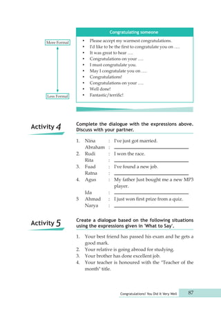 Congratulating someone 
• Please accept my warmest congratulations. 
• I'd like to be the first to congratulate you on …. 
• It was great to hear …. 
• Congratulations on your …. 
• I must congratulate you. 
• May I congratulate you on …. 
• Congratulations! 
• Congratulations on your …. 
• Well done! 
Less Formal • Fantastic/terrific! 
Complete the dialogue with the expressions above. 
Discuss with your partner. 
1. Nina : I've just got married. 
Abraham : 
2. Rudi : I won the race. 
Rita : 
3. Fuad : I've found a new job. 
Ratna : 
4. Agus : My father Just bought me a new MP3 
1. Your best friend has passed his exam and he gets a 
Congratulations! You Did It Very Well 87 
good mark. 
2. Your relative is going abroad for studying. 
3. Your brother has done excellent job. 
4. Your teacher is honoured with the "Teacher of the 
month" title. 
player. 
Ida : 
5 Ahmad : I just won first prize from a quiz. 
Narya : 
Create a dialogue based on the following situations 
using the expressions given in 'What to Say'. 
More Formal 
Activity 4 
Activity 5 
 