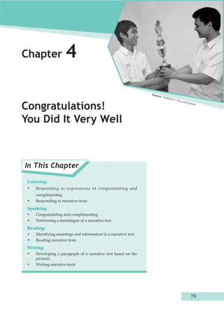 Chapter 4 
Congratulations! 
You Did It Very Well 
In This Chapter 
Listening: 
• Responding to expressions of congratulating and 
complimenting 
• Responding to narrative texts 
Speaking: 
• Congratulating and complimenting 
• Performing a monologue of a narrative text 
Reading: 
• Identifying meanings and information in a narrative text 
• Reading narrative texts 
Writing: 
• Developing a paragraph of a narrative text based on the 
pictures 
• Writing narrative texts 
Source: Publisher's Documentation 
79 
 