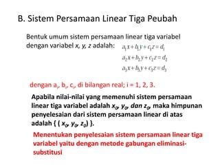 B. Sistem Persamaan Linear Tiga Peubah 
Bentuk umum sistem persamaan linear tiga variabel 
dengan variabel x, y, z adalah: 
dengan ai, bi, ci, di bilangan real; i = 1, 2, 3. 
Apabila nilai-nilai yang memenuhi sistem persamaan 
linear tiga variabel adalah x0, y0, dan z0, maka himpunan 
penyelesaian dari sistem persamaan linear di atas 
adalah { ( x0, y0, z0) }. 
Menentukan penyelesaian sistem persamaan linear tiga 
variabel yaitu dengan metode gabungan eliminasi-substitusi 
 