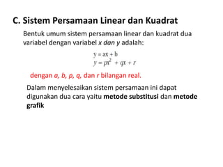 C. Sistem Persamaan Linear dan Kuadrat 
Bentuk umum sistem persamaan linear dan kuadrat dua 
variabel dengan variabel x dan y adalah: 
dengan a, b, p, q, dan r bilangan real. 
Dalam menyelesaikan sistem persamaan ini dapat 
digunakan dua cara yaitu metode substitusi dan metode 
grafik 
 