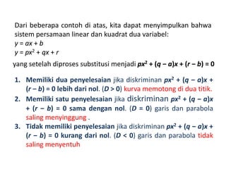 Dari beberapa contoh di atas, kita dapat menyimpulkan bahwa 
sistem persamaan linear dan kuadrat dua variabel: 
y = ax + b 
y = px2 + qx + r 
yang setelah diproses substitusi menjadi px2 + (q ‒ a)x + (r ‒ b) = 0 
1. Memiliki dua penyelesaian jika diskriminan px2 + (q ‒ a)x + 
(r ‒ b) = 0 lebih dari nol. (D > 0) kurva memotong di dua titik. 
2. Memiliki satu penyelesaian jika diskriminan px2 + (q ‒ a)x 
+ (r ‒ b) = 0 sama dengan nol. (D = 0) garis dan parabola 
saling menyinggung . 
3. Tidak memiliki penyelesaian jika diskriminan px2 + (q ‒ a)x + 
(r ‒ b) = 0 kurang dari nol. (D < 0) garis dan parabola tidak 
saling menyentuh 
 
