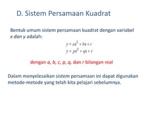 D. Sistem Persamaan Kuadrat 
Bentuk umum sistem persamaan kuadrat dengan variabel 
x dan y adalah: 
dengan a, b, c, p, q, dan r bilangan real 
Dalam menyelesaikan sistem persamaan ini dapat digunakan 
metode-metode yang telah kita pelajari sebelumnya. 
 
