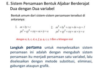 E. Sistem Persamaan Bentuk Aljabar Berderajat 
Dua dengan Dua variabel 
Bentuk umum dari sistem-sistem persamaan tersebut di 
antaranya: 
dengan a, b, c, d, e, f, p, q, r, s, t dan u bilangan real 
Langkah pertama untuk menyelesaikan sistem 
persamaan ini adalah dengan mengubah sistem 
persamaan itu menjadi persamaan satu variabel, lalu 
diselesaikan dengan metode substitusi, eliminasi, 
gabungan ataupun grafik. 
 