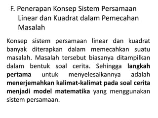 F. Penerapan Konsep Sistem Persamaan 
Linear dan Kuadrat dalam Pemecahan 
Masalah 
Konsep sistem persamaan linear dan kuadrat 
banyak diterapkan dalam memecahkan suatu 
masalah. Masalah tersebut biasanya ditampilkan 
dalam bentuk soal cerita. Sehingga langkah 
pertama untuk menyelesaikannya adalah 
menerjemahkan kalimat-kalimat pada soal cerita 
menjadi model matematika yang menggunakan 
sistem persamaan. 
 