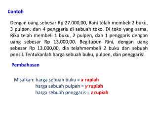Contoh 
Dengan uang sebesar Rp 27.000,00, Rani telah membeli 2 buku, 
3 pulpen, dan 4 penggaris di sebuah toko. Di toko yang sama, 
Riko telah membeli 1 buku, 2 pulpen, dan 1 penggaris dengan 
uang sebesar Rp 13.000,00. Begitupun Rini, dengan uang 
sebesar Rp 13.000,00, dia telahmembeli 2 buku dan sebuah 
pensil. Tentukanlah harga sebuah buku, pulpen, dan penggaris! 
Pembahasan 
Misalkan: harga sebuah buku = x rupiah 
harga sebuah pulpen = y rupiah 
harga sebuah penggaris = z rupiah 
 