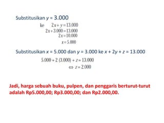 Substitusikan y = 3.000 
Substitusikan x = 5.000 dan y = 3.000 ke x + 2y + z = 13.000 
Jadi, harga sebuah buku, pulpen, dan penggaris berturut-turut 
adalah Rp5.000,00; Rp3.000,00; dan Rp2.000,00. 
