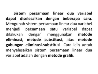Sistem persamaan linear dua variabel 
dapat diselesaikan dengan beberapa cara. 
Mengubah sistem persamaan linear dua variabel 
menjadi persamaan satu variabel dapat 
dilakukan dengan menggunakan metode 
eliminasi, metode substitusi, atau metode 
gabungan eliminasi-substitusi. Cara lain untuk 
menyelesaikan sistem persamaan linear dua 
variabel adalah dengan metode grafik. 
 