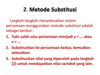 2. Metode Substitusi 
Langkah-langkah menyelesaikan sistem 
persamaan menggunakan metode substitusi adalah 
sebagai berikut : 
1. Tulis salah satu persamaan menjadi y = ... atau 
x = ... 
2. Substitusikan ke persamaan kedua, kemudian 
selesaikan. 
3. Substitusikan nilai yang diperoleh pada langkah 
(2) untuk mendapatkan nilai variabel yang lain. 
 